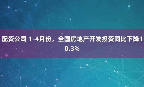 配资公司 1-4月份，全国房地产开发投资同比下降10.3%