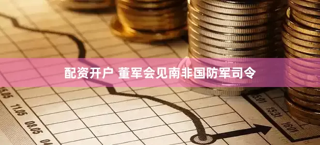 配资开户 董军会见南非国防军司令