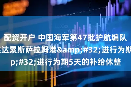 配资开户 中国海军第47批护航编队红河舰技术停靠达累斯萨拉姆港&#32;进行为期5天的补给休整