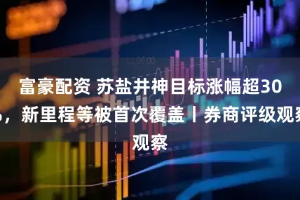 富豪配资 苏盐井神目标涨幅超30%，新里程等被首次覆盖丨券商评级观察