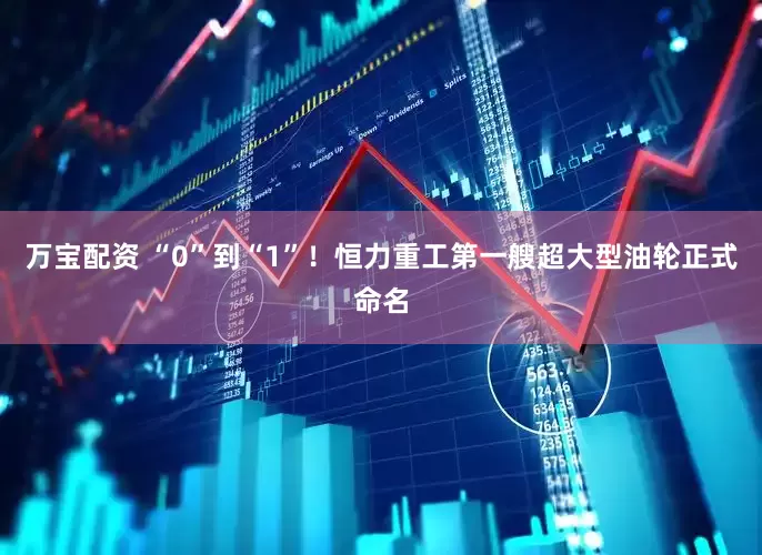 万宝配资 “0”到“1”！恒力重工第一艘超大型油轮正式命名