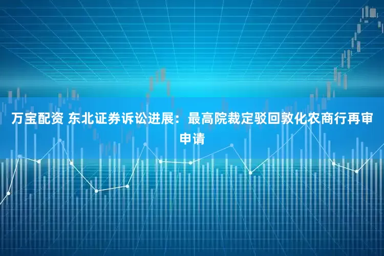 万宝配资 东北证券诉讼进展：最高院裁定驳回敦化农商行再审申请