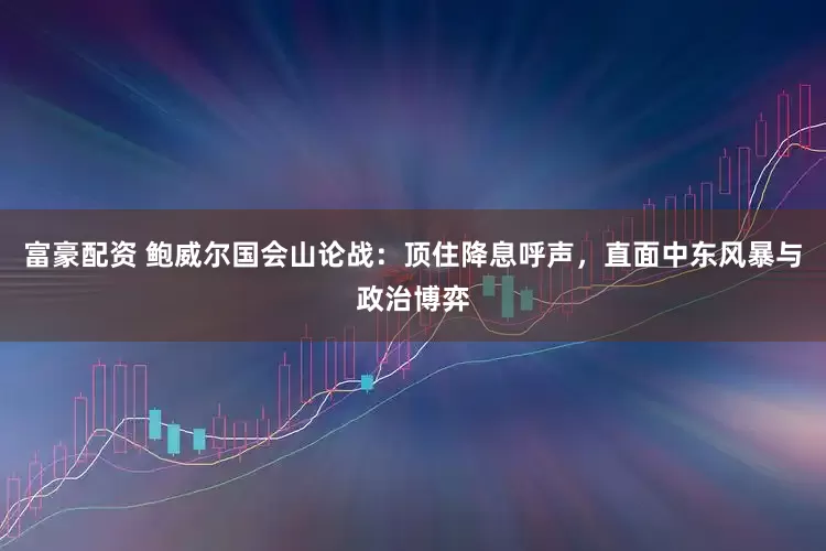 富豪配资 鲍威尔国会山论战：顶住降息呼声，直面中东风暴与政治博弈