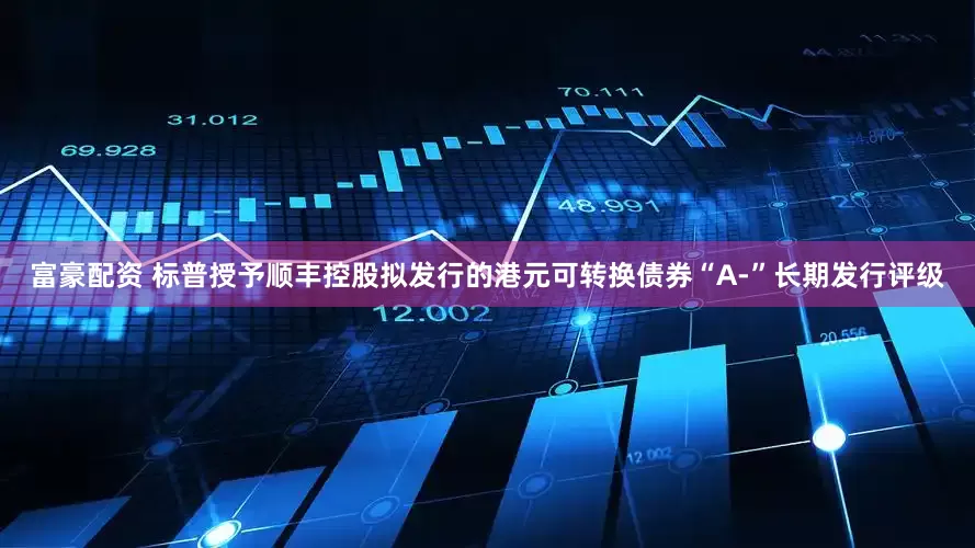 富豪配资 标普授予顺丰控股拟发行的港元可转换债券“A-”长期发行评级