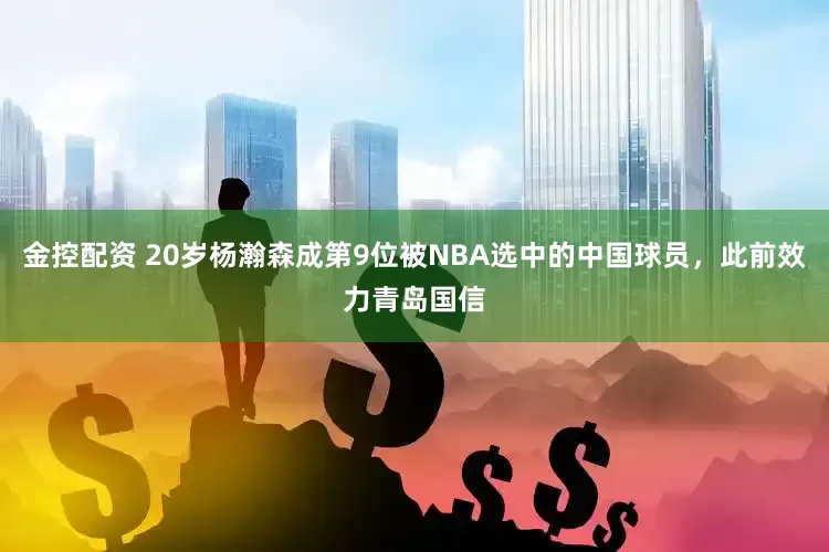 金控配资 20岁杨瀚森成第9位被NBA选中的中国球员，此前效力青岛国信