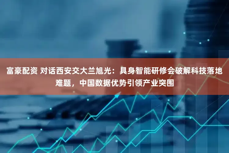 富豪配资 对话西安交大兰旭光：具身智能研修会破解科技落地难题，中国数据优势引领产业突围