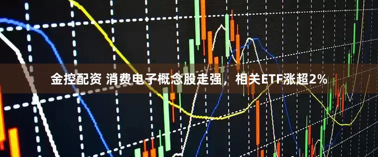 金控配资 消费电子概念股走强，相关ETF涨超2%