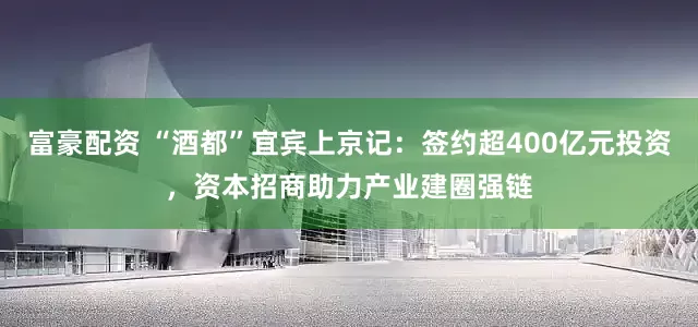 富豪配资 “酒都”宜宾上京记：签约超400亿元投资，资本招商助力产业建圈强链