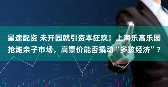 星速配资 未开园就引资本狂欢！上海乐高乐园抢滩亲子市场，高票价能否撬动“多孩经济”？