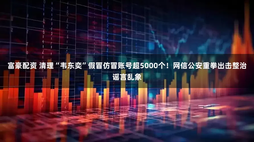 富豪配资 清理“韦东奕”假冒仿冒账号超5000个！网信公安重拳出击整治谣言乱象