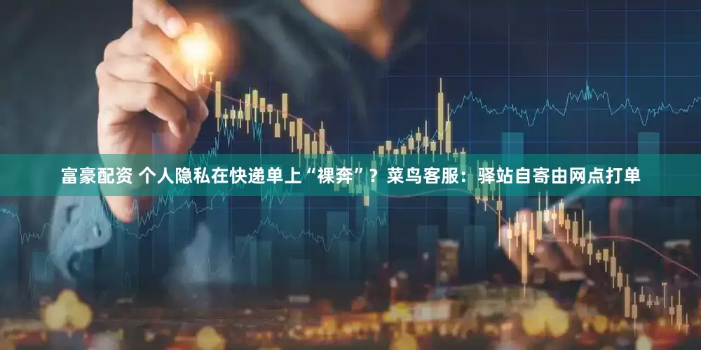 富豪配资 个人隐私在快递单上“裸奔”？菜鸟客服：驿站自寄由网点打单