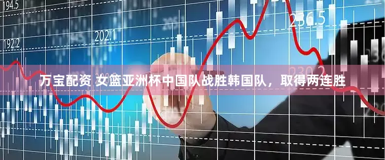 万宝配资 女篮亚洲杯中国队战胜韩国队，取得两连胜