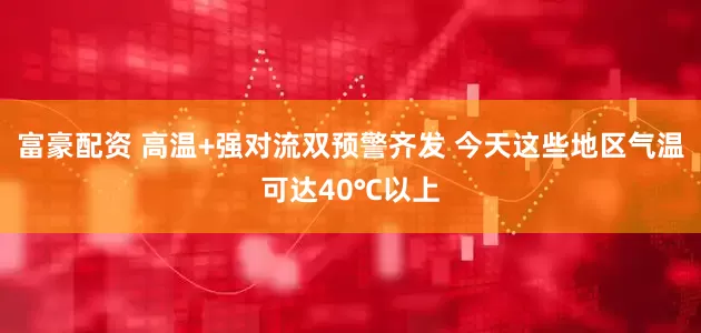 富豪配资 高温+强对流双预警齐发 今天这些地区气温可达40℃以上
