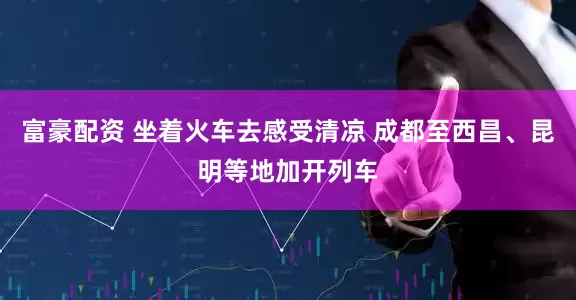 富豪配资 坐着火车去感受清凉 成都至西昌、昆明等地加开列车