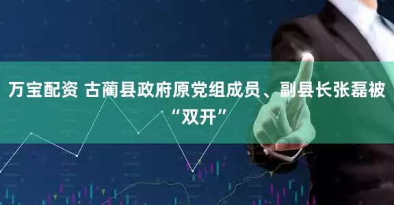 万宝配资 古蔺县政府原党组成员、副县长张磊被“双开”