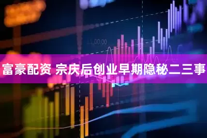 富豪配资 宗庆后创业早期隐秘二三事