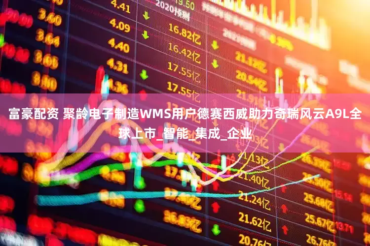 富豪配资 聚龄电子制造WMS用户德赛西威助力奇瑞风云A9L全球上市_智能_集成_企业