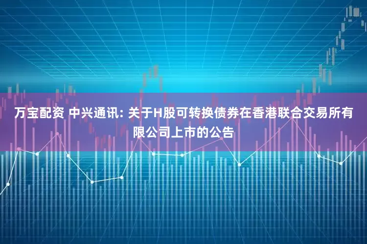 万宝配资 中兴通讯: 关于H股可转换债券在香港联合交易所有限公司上市的公告