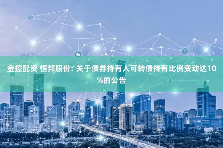 金控配资 恒邦股份: 关于债券持有人可转债持有比例变动达10%的公告