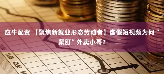 应牛配资 【聚焦新就业形态劳动者】虚假短视频为何“紧盯”外卖小哥？