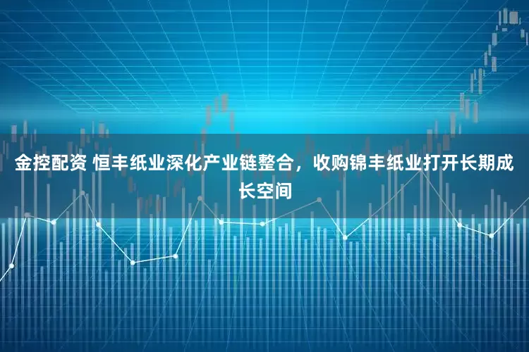 金控配资 恒丰纸业深化产业链整合，收购锦丰纸业打开长期成长空间