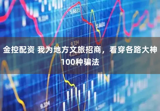 金控配资 我为地方文旅招商，看穿各路大神100种骗法