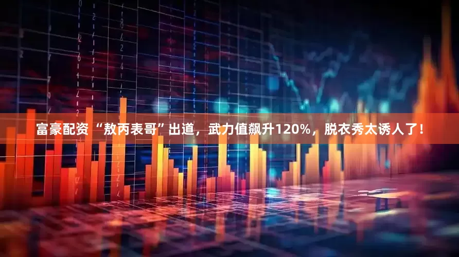 富豪配资 “敖丙表哥”出道，武力值飙升120%，脱衣秀太诱人了！