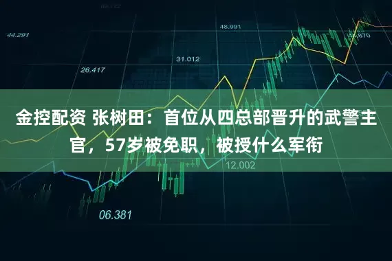 金控配资 张树田：首位从四总部晋升的武警主官，57岁被免职，被授什么军衔