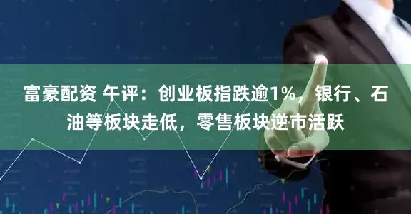 富豪配资 午评：创业板指跌逾1%，银行、石油等板块走低，零售板块逆市活跃