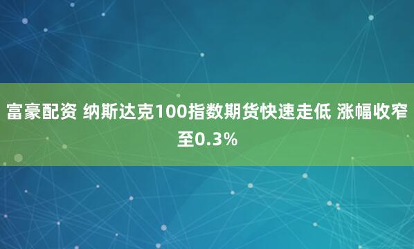 富豪配资 纳斯达克100指数期货快速走低 涨幅收窄至0.3%