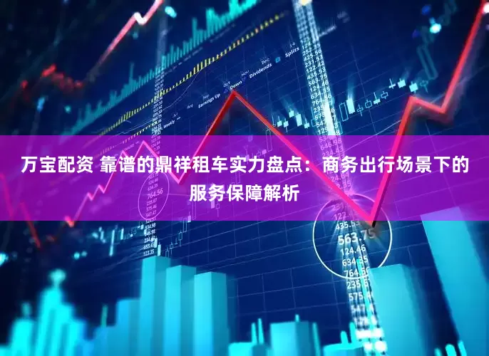 万宝配资 靠谱的鼎祥租车实力盘点：商务出行场景下的服务保障解析