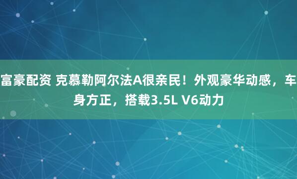 富豪配资 克慕勒阿尔法A很亲民！外观豪华动感，车身方正，搭载3.5L V6动力