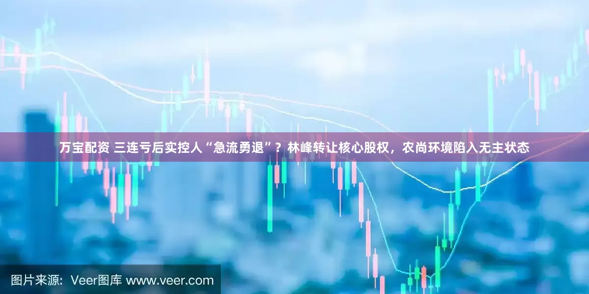 万宝配资 三连亏后实控人“急流勇退”？林峰转让核心股权，农尚环境陷入无主状态