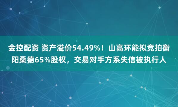 金控配资 资产溢价54.49%！山高环能拟竞拍衡阳桑德65%股权，交易对手方系失信被执行人